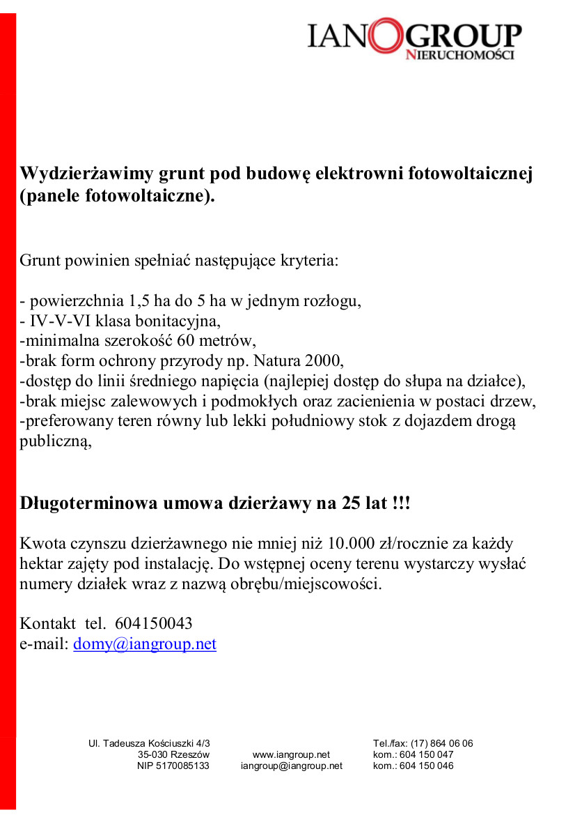 Wydzierżawimy grunt pod budowę elektrowni fotowoltaicznej (panele fotowoltaiczne).   Grunt powinien spełniać następujące kryteria:  - powierzchnia 1,5 ha do 5 ha w jednym rozłogu, - IV-V-VI klasa bonitacyjna, -minimalna szerokość 60 metrów, -brak form ochrony przyrody np. Natura 2000,  -dostęp do linii średniego napięcia (najlepiej dostęp do słupa na działce),  -brak miejsc zalewowych i podmokłych oraz zacienienia w postaci drzew, -preferowany teren równy lub lekki południowy stok z dojazdem drogą publiczną,   Długoterminowa umowa dzierżawy na 25 lat !!!   Kwota czynszu dzierżawnego nie mniej niż 10.000 zł/rocznie za każdy hektar zajęty pod instalację. Do wstępnej oceny terenu wystarczy wysłać numery działek wraz z nazwą obrębu/miejscowości.   Kontakt  tel.  604150043 e-mail: domy@iangroup.net