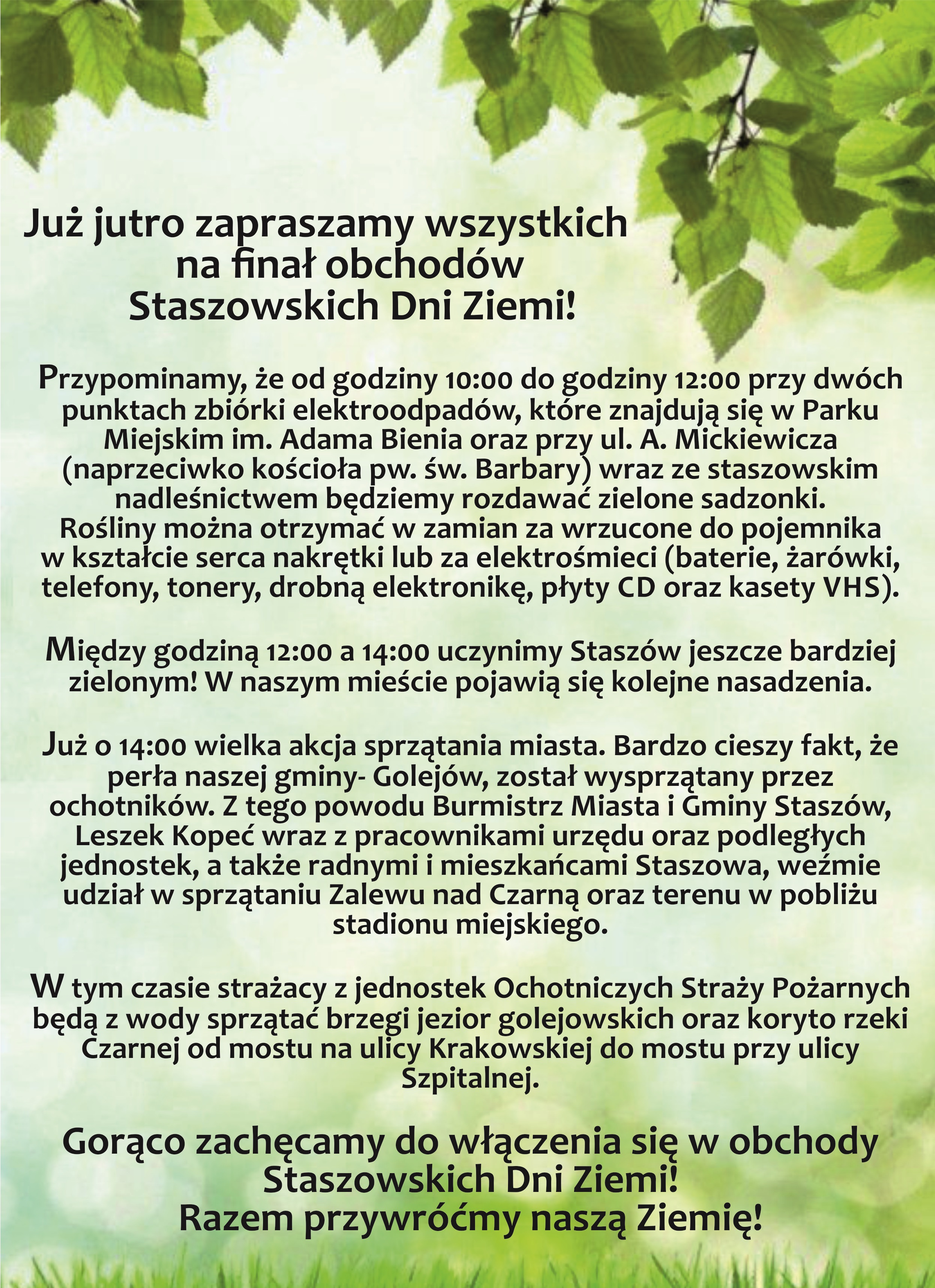 Finał obchodów Staszowskich Dni Ziemi  Już jutro zapraszamy wszystkich na finał obchodów Staszowskich Dni Ziemi! Przypominamy, że od godziny 10:00 do godziny 12:00 przy dwóch punktach zbiórki elektroodpadów, które znajdują się w Parku Miejskim im. Adama Bienia oraz przy ul. Mickiewicza (naprzeciwko kościoła pw. św. Barbary) wraz ze staszowskim nadleśnictwem będziemy rozdawać zielone sadzonki. Rośliny można otrzymać w zamian za wrzucone do pojemnika w  kształcie serca nakrętki lub elektrośmieci (baterie, żarówki, telefony, tonery, drobną elektronikę, płyty CD oraz kasety VHS).  Między godziną 12:00 a 14:00 uczynimy Staszów jeszcze bardziej zielonym! W naszym mieście pojawią się kolejne nasadzenia.  Już o 14:00 wielka akcja sprzątania miasta.  Bardzo cieszy fakt, że perła naszej gminy- Golejów został wysprzątany przez ochotników. Z tego powodu Burmistrz Miasta i Gminy Staszów, Leszek Kopeć wraz z pracownikami urzędu oraz podległych jednostek, a także radnymi i mieszkańcami Staszowa weźmie udział w sprzątaniu Zalewu Nad Czarną oraz terenu w pobliżu stadionu miejskiego.  W tym czasie strażacy z jednostek Ochotniczych Straży Pożarnych będą z wody sprzątać brzegi jezior golejowskich oraz koryto rzeki Czarnej od mostu na ul. Krakowskiej do mostu przy ul. Szpitalnej.  Gorąco zachęcamy do włączenia się w obchody Staszowskich Dni Ziemi! Razem przywróćmy naszą Ziemię, 