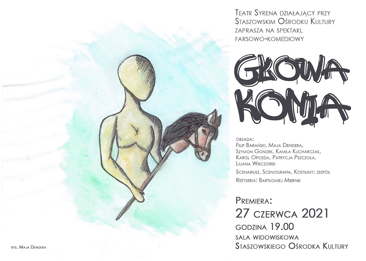 Plakat: 27 lipca, godz. 19:00, Staszowski Ośrodek Kultury, wstęp na spektakl jest bezpłatny  Teatr Syrena działający przy Staszowskim Ośrodku Kultury zaprasza na spektakl farsowo-komediowy pt. GŁOWA KONIA  Spektakl opowiada o dziwnym znalezisku na polu Pana Henryka, które jest początkiem zaskakującego ciągu zwariowanych zdarzeń. Równolegle, naprawiający drogę robotnicy wykopują nie tylko starą dymarkę ale też... głowę konia. Okazuje się ona czymś więcej niż tylko zwykłą głową. Pan Henryk zaczyna darzyć ją uczuciem na tyle mocnym, że wybiera ją zamiast własnej żony Angerbody. Ta jednak nie zamierza tego tak zostawić i zaczyna się wielka bitwa.