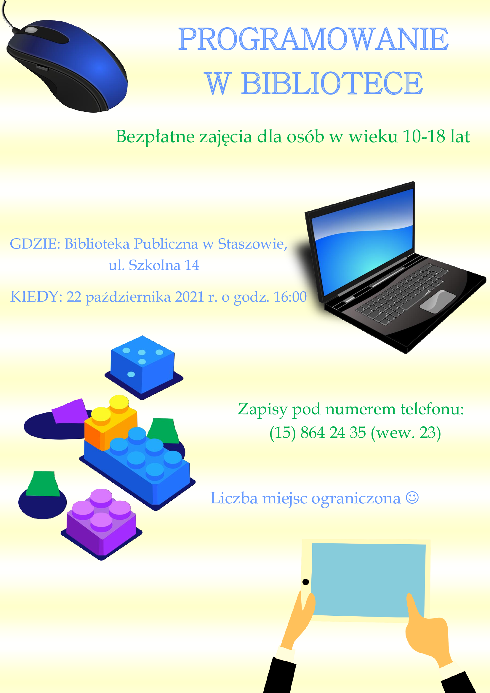 Plakat: Programowanie w Bibliotece  Jeżeli Twoje dziecko interesuje się informatyką , a Ty chcesz dać mu możliwość nabycia tak potrzebnych w dzisiejszych czasach kompetencji cyfrowych-  zgłoś się do Biblioteki Publicznej w Staszowie.                                                                                          22 października 2021r. o godz. 16:00 zaczynamy CYKL ZAJĘĆ PROGRAMOWANIA  dla osób w wieku 10-18 lat. Zajęcia są darmowe. Liczba miejsc jest ograniczona, dlatego, aby zapewnić dziecku możliwość wzięcia udziału w zajęciach, prosimy o kontakt pod numerem telefonu (15) 864 24 35 (wew. 23) do 21.10.2021 r.  Na pierwsze zajęcia w dniu 22.10. 2021 r. zapraszamy uczestników wraz z rodzicami.  „Programowanie w Bibliotece”  jest realizowane w ramach projektu TIK w  Instytucji Kultury #2.
