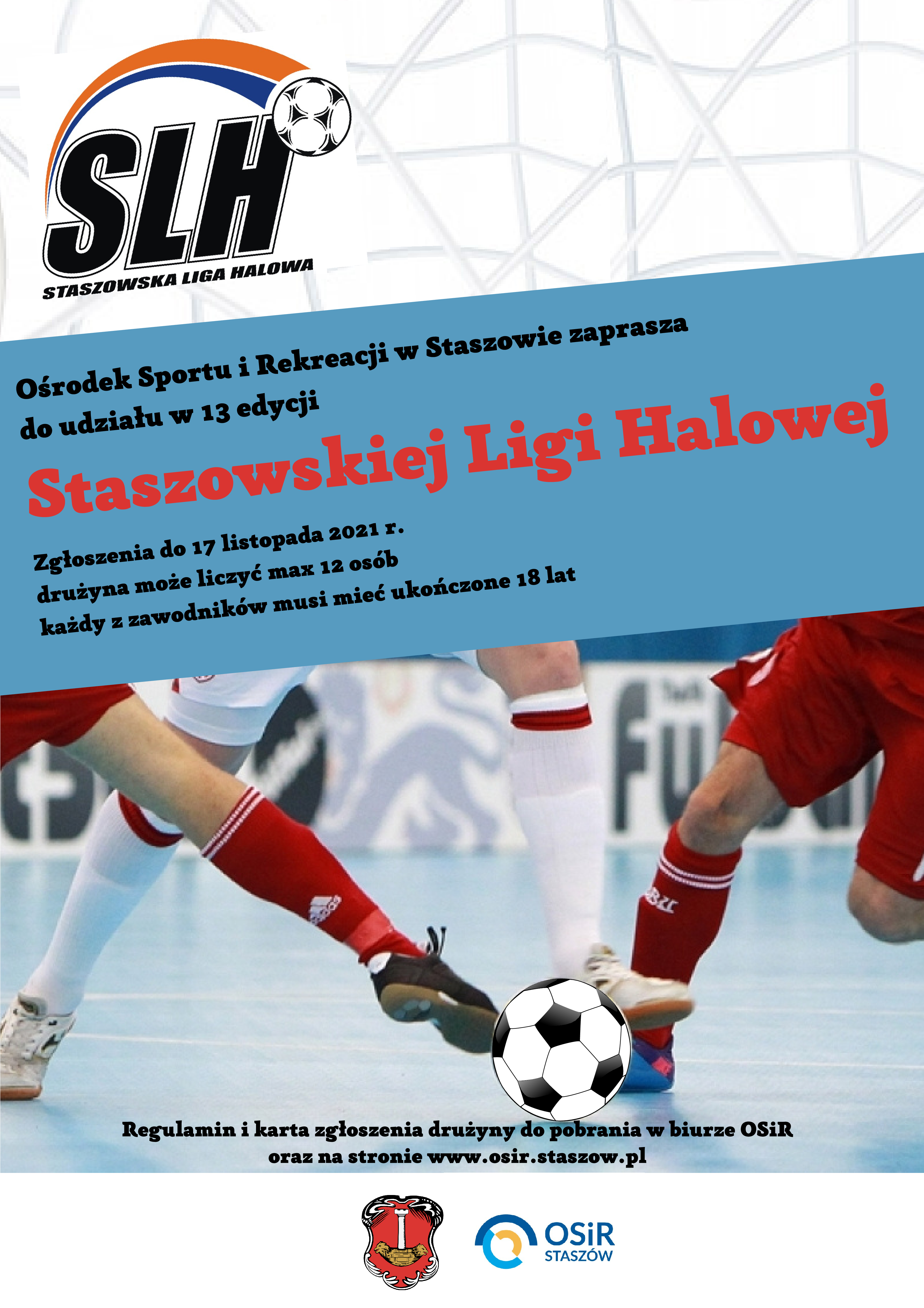 Plakat: Rusza 13 edycja SLH   Zapraszamy do udziału w 13 edycji Staszowskiej Ligi Halowej. Na zgłoszenia drużyn czekamy do 17 listopada 2021 r.  Zasady zgłoszenia drużyny: UWAGA ZMIANY! W tej edycji znosimy limit zawodników grających czynnie w rozgrywkach podokręgów, oraz reprezentujących szczebel centralny PZPN.  Drużyna może liczyć maksymalnie 12 zawodników. Każdy z zawodników musi mieć ukończone 18 lat. Wpisowe do SLH wynosi 300 zł.  Dopuszcza się zgłoszenie zawodnika niepełnoletniego, pod warunkiem, że osiągnie on pełnoletność w trakcie trwania rozgrywek. Zawodnik taki nie może występować w meczach do momentu ukończenia 18 lat.  Wypełnioną kartę zgłoszenia drużyny należy dostarczyć do biura OSiR. Regulamin i niezbędne zgody do pobrania na stronie www.osir.staszow.pl Brak podpisanej zgody rodzica (opiekuna) i zgody RODO stanowi w rozumieniu regulaminu brak możliwości udziału w turnieju.