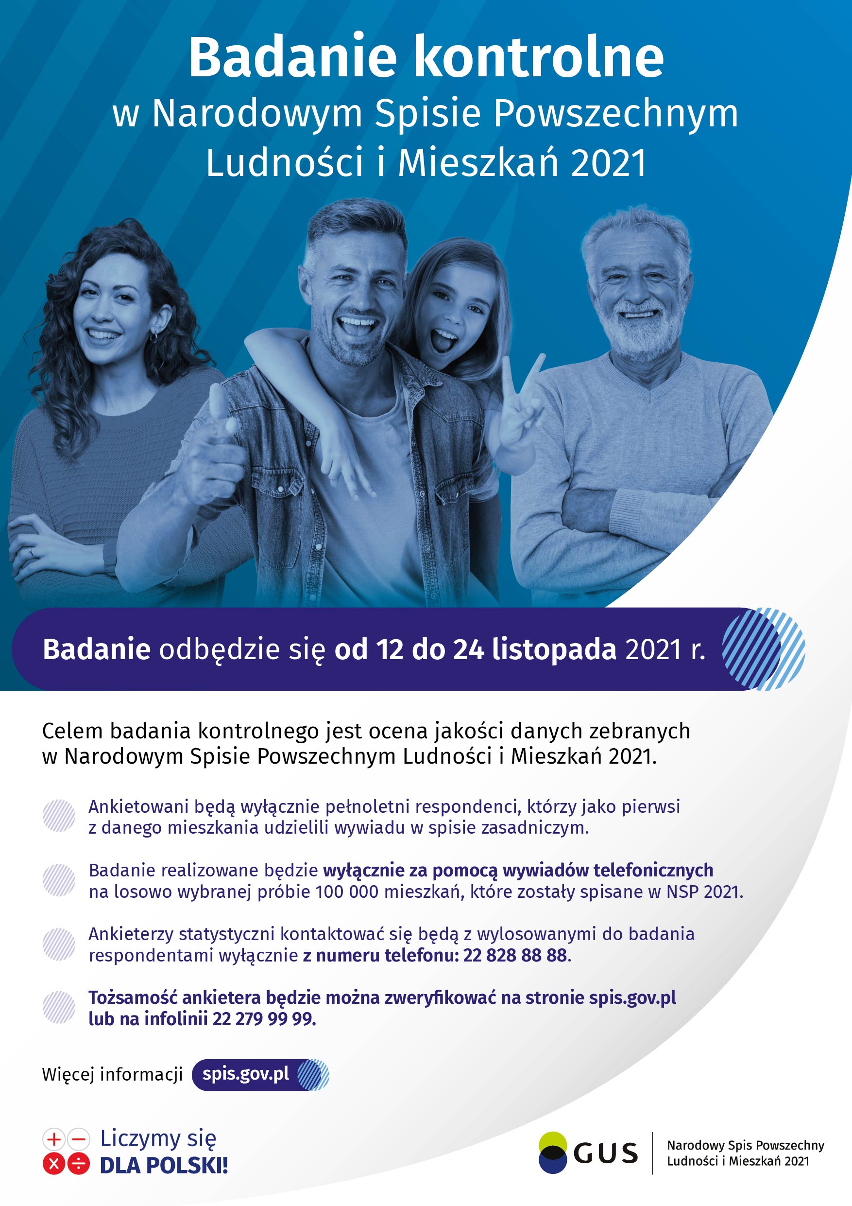 Plakat informacyjny: Badanie kontrolne w Narodowym Spisie Powszechnym Ludności i Mieszkań 2021. Celem badania kontrolnego jest ocena jakości danych zebranych w Narodowym Spisie Powszechnym Ludności i Mieszkań 2021. Ankietowani będą wyłącznie pełnoletni respondenci, którzy jako pierwsi z danego mieszkania udzielili wywiadu w spisie zasadniczym. Badanie realizowane będzie wyłącznie za pomocą wywiadów telefonicznych na losowo wybranej próbie 100 000 mieszkań, które zostały spisane w NSP 2021. Ankieterzy statystyczni kontaktować się będą z wylosowanymi do badania respondentami wyłącznie z numeru telefonu: 22 828 88 88. Tożsamość ankietera będzie można zweryfikować na stronie spis.gov.pl lub na infolinii 22 279 99 99.