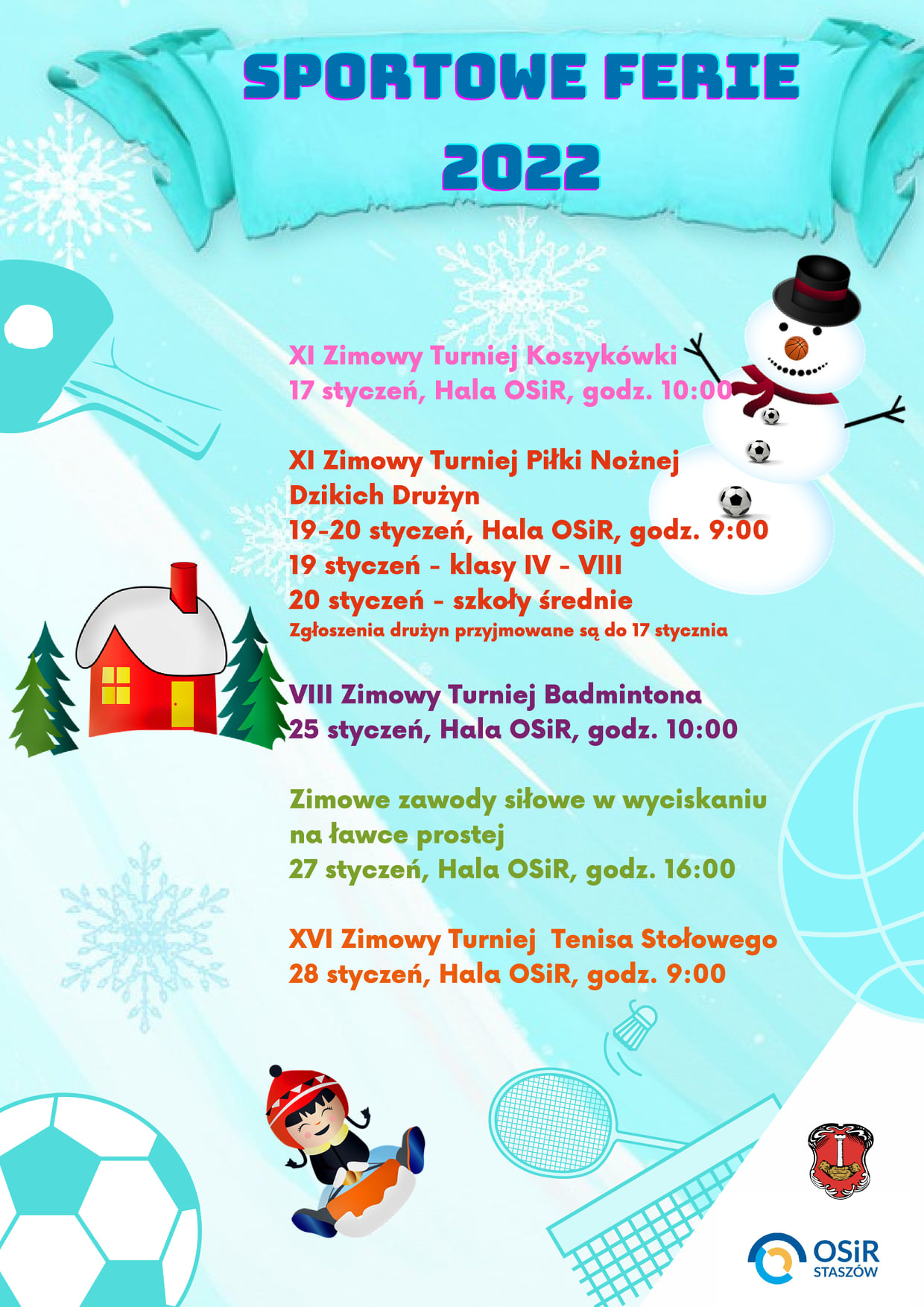 Plakat informacyjny: Sportowe Ferie 2022  Turniejowy harmonogram Sportowych Ferii 2022:  - XI Zimowy Turniej Koszykówki - 17 stycznia, godz 10:00, hala OSiR - XI Zimowy Turniej Piłki Nożnej Dzikich Drużyn – 19-20 stycznia, godz. 9:00, hala OSiR (19 stycznia - klasy IV-VIII, 20 stycznia – szkoły średnie, zgłoszenia drużyn przyjmowane są do 17 stycznia) - VIII Zimowy Turniej Badmintona – 25 stycznia , godz. 10:00, hala OSiR - Zimowe zawody w wyciskaniu na ławce prostej – 27 stycznia, godz 16:00, hala OSiR - XVI Zimowy Turniej Tenisa Stołowego – 28 stycznia, godz. 9:00, hala OSiR  Regulaminy turniejów dostępne są na stronie: http://www.osir.staszow.pl/turniejowy-harmonogram-sportowych-ferii-2022.html