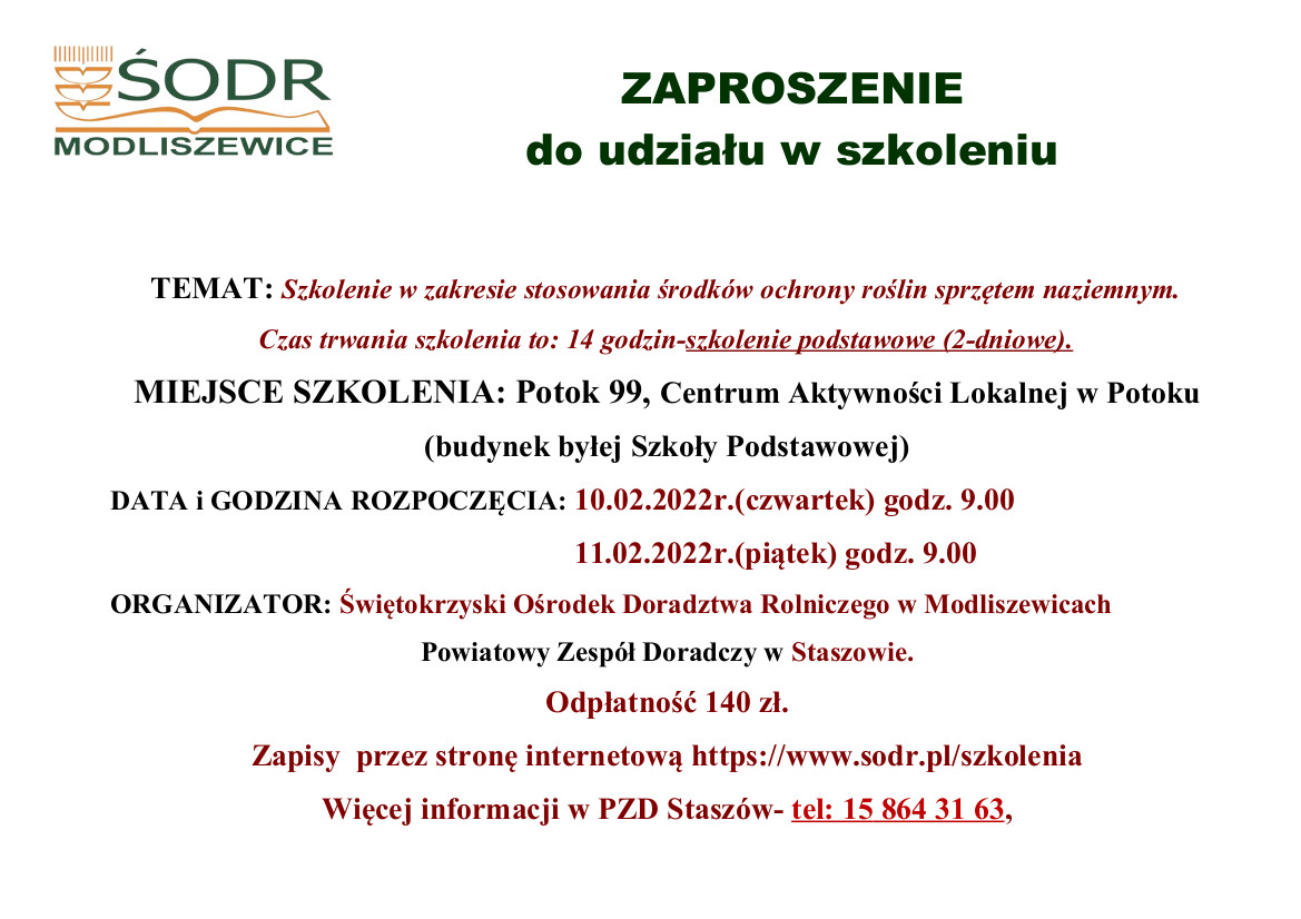 ZAPROSZENIE  do udziału w szkoleniu  TEMAT: Szkolenie w zakresie stosowania środków ochrony roślin sprzętem naziemnym. Czas trwania szkolenia to: 14 godzin-szkolenie podstawowe (2-dniowe). MIEJSCE SZKOLENIA: Potok 99, Centrum Aktywności Lokalnej w Potoku  (budynek byłej Szkoły Podstawowej) DATA i GODZINA ROZPOCZĘCIA: 10.02.2022r.(czwartek) godz. 9.00                             11.02.2022r.(piątek) godz. 9.00 ORGANIZATOR: Świętokrzyski Ośrodek Doradztwa Rolniczego w Modliszewicach Powiatowy Zespół Doradczy w Staszowie. Odpłatność 140 zł.