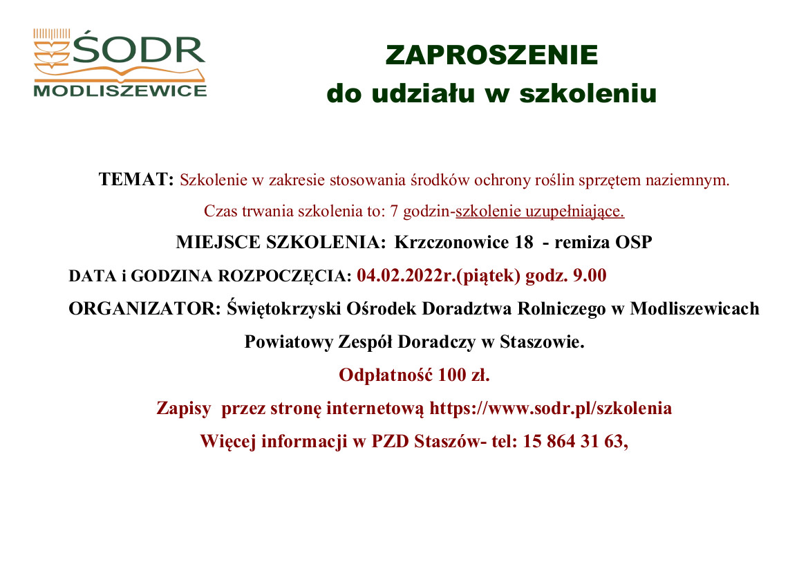 ZAPROSZENIE  do udziału w szkoleniu  TEMAT: Szkolenie w zakresie stosowania środków ochrony roślin sprzętem naziemnym. Czas trwania szkolenia to: 7 godzin-szkolenie uzupełniające. MIEJSCE SZKOLENIA:  Krzczonowice 18  - remiza OSP  DATA i GODZINA ROZPOCZĘCIA: 04.02.2022r.(piątek) godz. 9.00 ORGANIZATOR: Świętokrzyski Ośrodek Doradztwa Rolniczego w Modliszewicach Powiatowy Zespół Doradczy w Staszowie. Odpłatność 100 zł. Zapisy  przez stronę internetową https://www.sodr.pl/szkolenia Więcej informacji w PZD Staszów- tel: 15 864 31 63, 