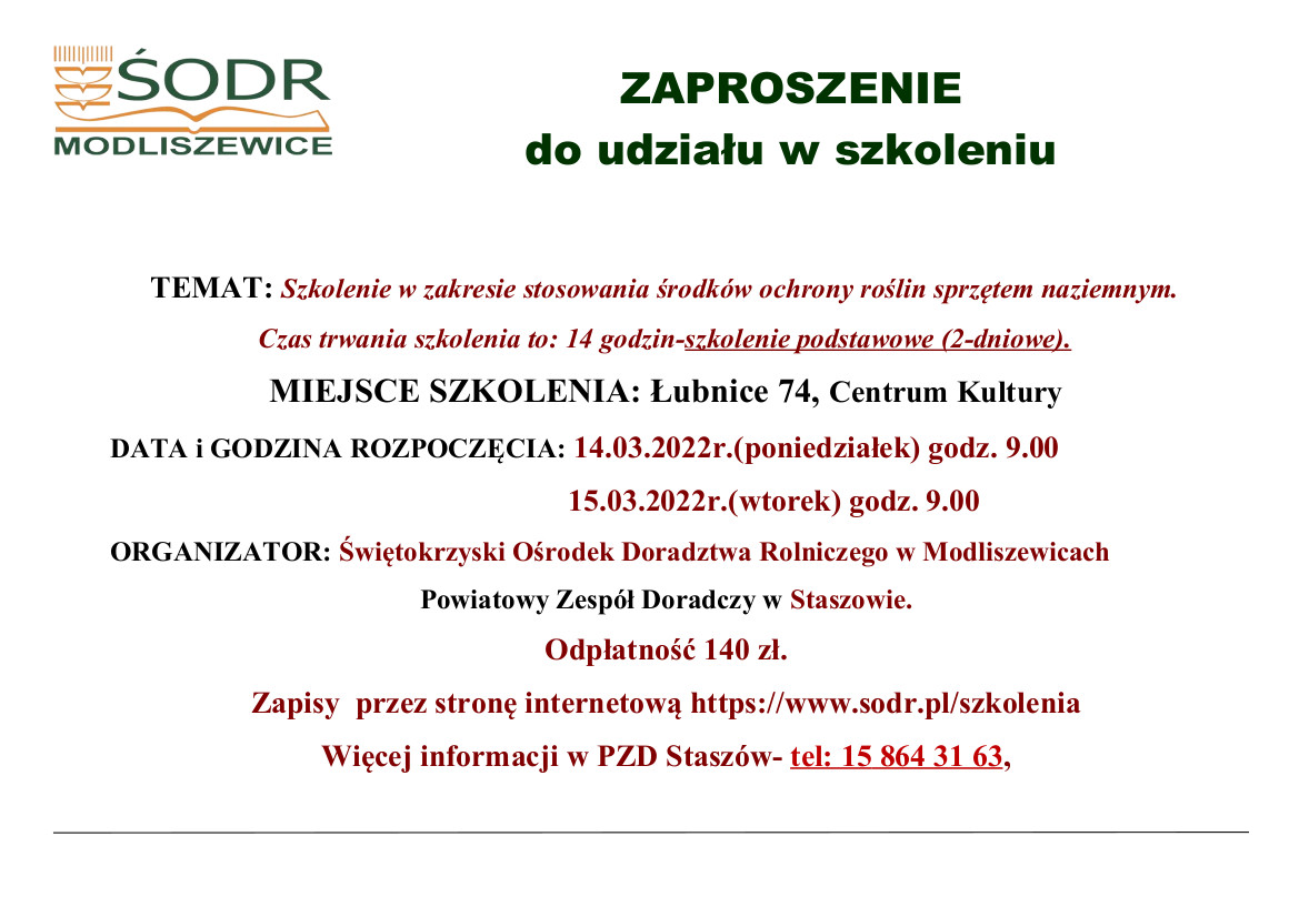 ZAPROSZENIE  do udziału w szkoleniu  TEMAT: Szkolenie w zakresie stosowania środków ochrony roślin sprzętem naziemnym. Czas trwania szkolenia to: 14 godzin-szkolenie podstawowe (2-dniowe). MIEJSCE SZKOLENIA: Łubnice 74, Centrum Kultury   DATA i GODZINA ROZPOCZĘCIA: 14.03.2022r.(poniedziałek) godz. 9.00                             15.03.2022r.(wtorek) godz. 9.00 ORGANIZATOR: Świętokrzyski Ośrodek Doradztwa Rolniczego w Modliszewicach Powiatowy Zespół Doradczy w Staszowie. Odpłatność 140 zł. Zapisy  przez stronę internetową https://www.sodr.pl/szkolenia Więcej informacji w PZD Staszów- tel: 15 864 31 63, 