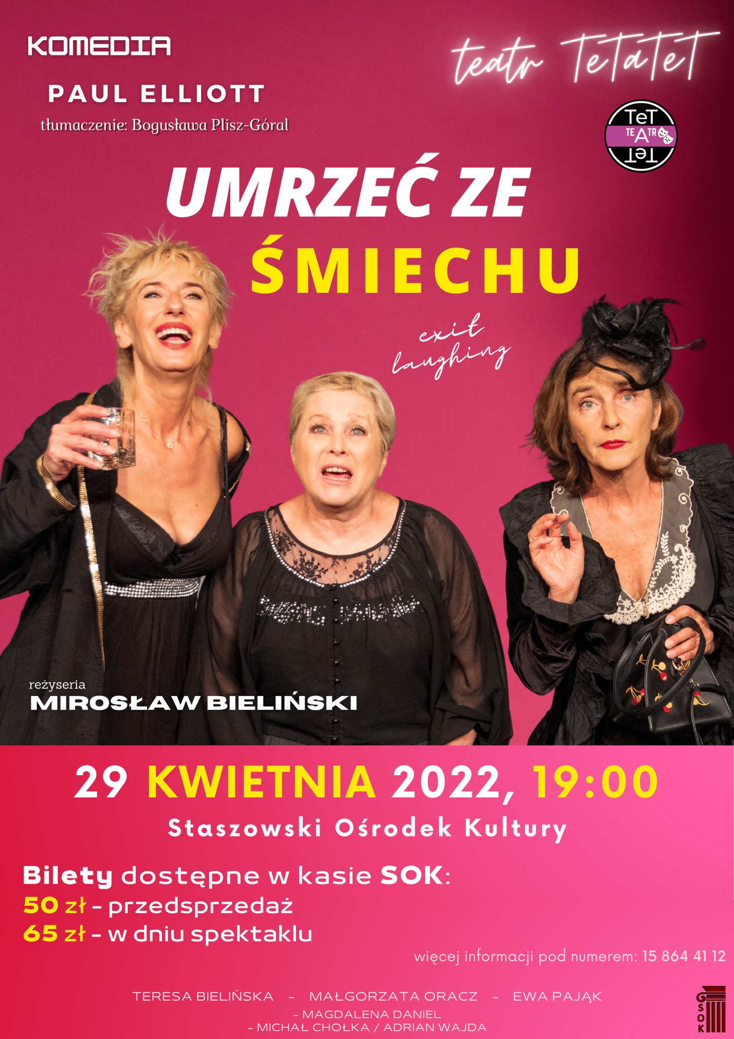 Plakat informacyjny: „Umrzeć ze śmiechu” - spektakl dla dorosłych w wykonaniu aktorów Teatru „TeTaTet”   29 kwietnia, godz. 19.00, Staszowski Ośrodek Kultury  Najnowsza komedia Mirosława Bielińskiego to sztuka, której głównym tematem jest przyjaźń czterech niesamowitych kobiet. Nawet śmierć nie jest w stanie zakończyć ich przyjaźni. Kobiety przez trzydzieści lat co tydzień spędzały wieczór przy grze w karty, więc fakt śmierci jednej z nich jest wielką katastrofą.  Connie, Millie i Leny postanawiają urządzić „wieczór pożegnalny” zmarłej koleżance. W sposób mało legalny „wypożyczają” prochy z domu pogrzebowego i …. rozpoczyna się impreza – szalona, nieprzewidywalna, która zmieni wszystko.  W ciągu 70 minut widzowie otrzymają potężną dawkę humoru, dialogi pełne dowcipu, nieprzewidywalną akcję, a wszystko to dzięki fantastycznej obsadzie.  Wystąpią: Connie – Teresa Bielińska Millie – Ewa Pająk Lena – Małgorzata Oracz Rachel – Magdalena Daniel Bobby Grayson – Michał Chołka  Spektakl dla widzów od lat 16!  BILETY do nabycia w kasie Staszowskiego Ośrodka Kultury: 50 zł przedsprzedaż / 65 zł w dniu spektaklu  Więcej informacji pod numerem telefonu: 15 864 41 12 i na stronie SOK (sok.info.pl)  