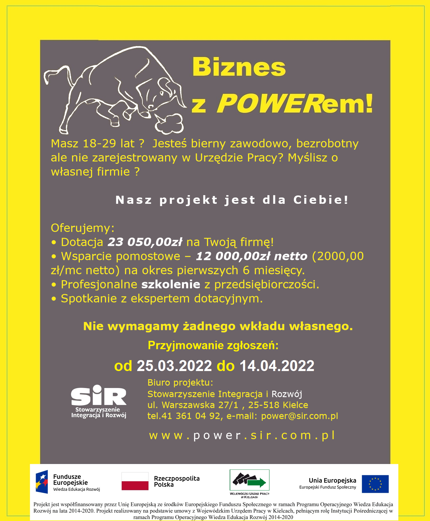 Plakat informacyjny: Celem głównym projektu jest założenie i prowadzenie działalności gospodarczej przez 40 osób (w tym 22 kobiet i 18 mężczyzn) poniżej 30 r.ż., zamieszkałych na terenie województwa świętokrzyskiego, pozostających bez zatrudnienia.  Wsparciem w projekcie objętych będzie 45 osób (w tym 25 kobiet i 20 mężczyzn), które łącznie spełniają następujące warunki: – osoba bierna zawodowo lub bezrobotna niezarejestrowana w urzędzie pracy; – osoba w wieku 18-29 lat; – osoba zamieszkała lub ucząca się na obszarze woj. świętokrzyskiego w rozumieniu Kodeksu cywilnego. – w szczególności wsparciem objęte zostaną osoby z grup o najtrudniejszej sytuacji na rynku pracy tj.:   osoby z kategorii NEET (osoby bez pracy, które nie uczestniczą w kształceniu i szkoleniu);  osoby z niepełnosprawnościami;  kobiety;  osoby o niskich kwalifikacjach;  osoby odchodzące z rolnictwa;  migranci i reemigranci. Minimum 20 % Uczestników Projektu stanowić będą osoby zamieszkujące (w rozumieniu Kodeksu Cywilnego) miasta średnie lub tracące funkcje społeczno-gospodarcze (tj. Busko-Zdrój, Jędrzejów, Końskie, Ostrowiec Świętokrzyski, Sandomierz, Skarżysko-Kamienna, Starachowice, Staszów).  Wsparcie oferowane w ramach projektu:   Szkolenia – 24h (3 dni) z zakresu zakładania i prowadzenia działalności gospodarczej oraz sporządzania biznesplanu przedsiębiorstwa;  Spotkanie z ekspertem dotacyjnym – 3h/os;  Wsparcie finansowe – dotacja 23 050,00zł;  Wsparcie pomostowe – 12 000,00zł netto (średnio 2000,00 zł/mc netto) na okres pierwszych 6 miesięcy funkcjonowania firmy na pokrycie bieżących wydatków związanych m.in. z opłaceniem składek ZUS, wynajmu lokalu, usług księgowych, promocji firmy. Dlaczego my? Bo jesteśmy organizacją z ogromnym doświadczeniem w udzielaniu wsparcia dotacyjnego. Funkcjonujemy na rynku od 2001 roku. Przykładamy wszelkich starań aby Uczestnicy projektu mieli do dyspozycji najwyższej jakości wsparcie merytoryczne i administracyjne.  Osoby zainteresowane udziałem w projekcie składają dokumenty rekrutacyjne w formie papierowej lub elektronicznej w terminie od dnia 25.03.2022 od godz. 8:00 do dnia 14.04.2022r. do godziny 16:00.  Dokumenty rekrutacyjne zostały zamieszczone na stronie internetowej projektu: www.power.sir.com.pl  Szczegółowych informacji na temat projektu udziela Biuro projektu:  Stowarzyszenie Integracja i Rozwój ul. Warszawska 27/1 25-518 Kielce Tel. 41 361 04 92, wew. 21 oraz 27  Biuro czynne od poniedziałku do piątku w godzinach 8:00-16:00. Serdecznie zapraszamy i dziękujemy za pomoc !