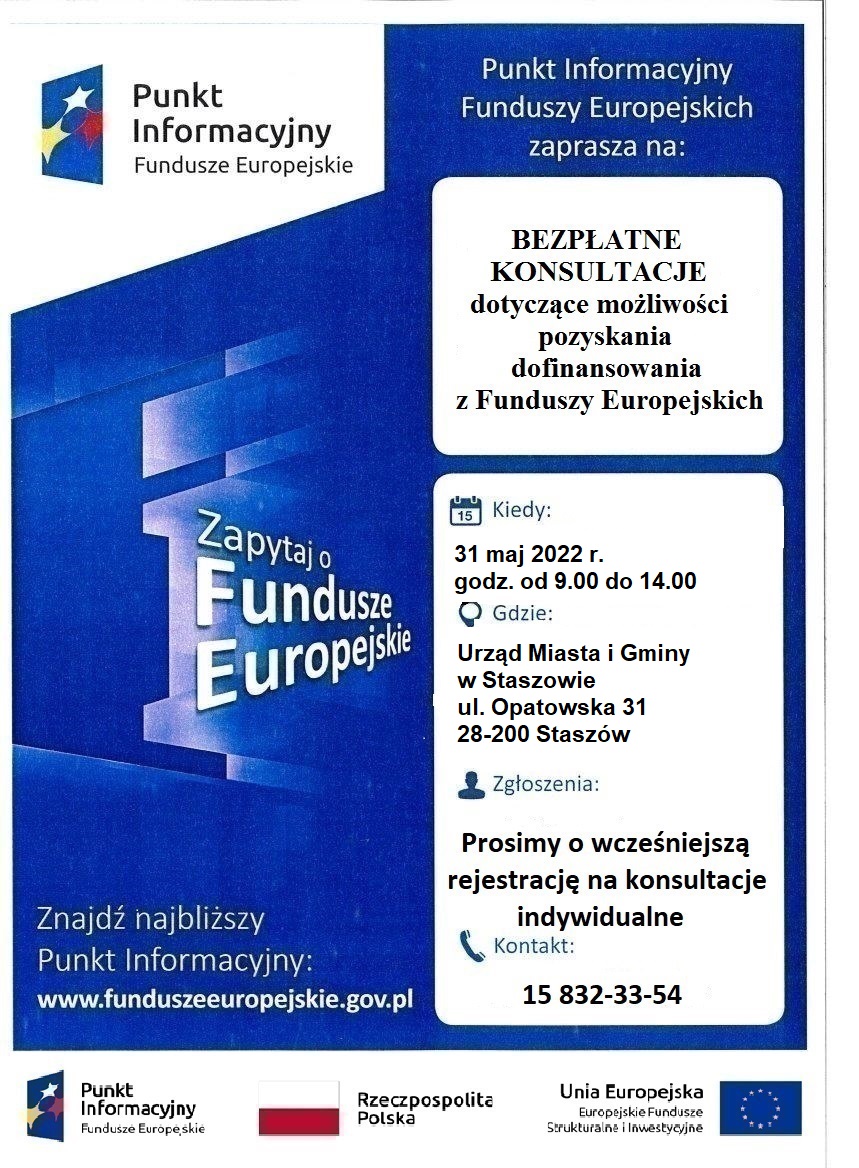 Plakat informacyjny: Punkt Informacyjny Funduszy Europejskich zaprasza na:   BEZPŁATNE KONSULTACJE dotyczące możliwości pozyskania dofinansowania z Funduszy Europejskich.  31 maja 2022 r., godz. od 9:00 do 14:00, Urząd Miasta i Gminy w Staszowie.  Zgłoszenia: Prosimy o wcześniejszą rejestrację na konsultacje indywidualne. Kontakt: 15-832-33-54